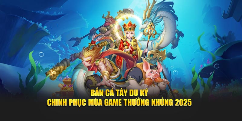 Bắn Cá Tây Du Ký – Chinh Phục Mùa Game Thưởng Khủng 2025