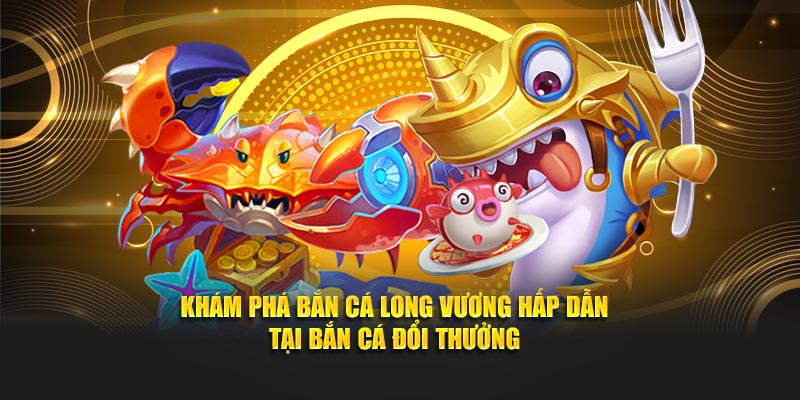 Khám Phá Bắn Cá Long Vương - Tại Bắn Cá Đổi Thưởng